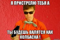 я пристрелю тебя а ты будешь валятся как колбаска !