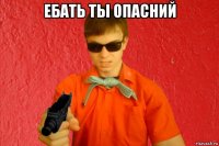 ебать ты опасний 