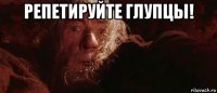 репетируйте глупцы! 