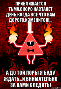 приближается тьма,скоро настанет день,когда все что вам дорого,изменится!... а до той поры я буду ждать...и внимательно за вами следить!