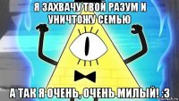 я захвачу твой разум и уничтожу семью а так я очень, очень милый! :3