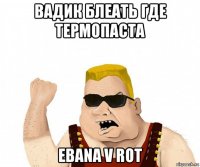 вадик блеать где термопаста ebana v rot