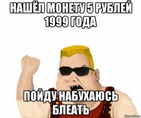 нашёл монету 5 рублей 1999 года пойду набухаюсь блеать