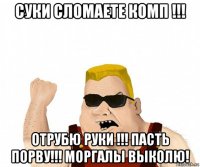 суки сломаете комп !!! отрубю руки !!! пасть порву!!! моргалы выколю!