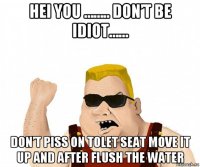 hei you …….. don’t be idiot…… don’t piss on tolet seat move it up and after flush the water