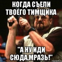 когда съели твоего тимщика "а ну иди сюда,мразь!"