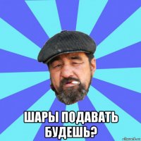  шары подавать будешь?