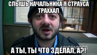 слышь начальника я страуса траххал а ты, ты что зделал, а?!