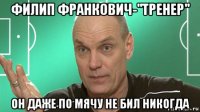 филип франкович-"тренер" он даже по мячу не бил никогда