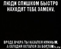 люди слишком быстро находят тебе замену, вроде вчера ты казался нужным, а сегодня остался за бортом.