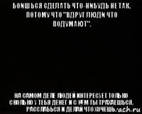 боишься сделать что-нибудь не так, потому что "вдруг люди что подумают". на самом деле людей интересует только сколько у тебя денег и с кем ты трахаешься. расслабься и делай что хочешь.