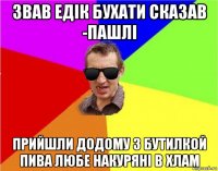 звав едік бухати сказав -пашлі прийшли додому з бутилкой пива любе накуряні в хлам