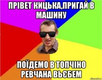 прівет кицька,пригай в машину поїдемо в топчіно ревчана вьєбем