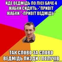 йде ведмідь по лісі баче 4 жабки сидять.-"привіт жабки."-привіт ведмідь" так слово за слово ведмідь пизди і получів