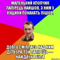 маленький хлопчик папірець найшов, з ним у кущики покакать пішов. довго сміялась над ним дітвора, той папірець — наждачка була