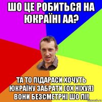 шо це робиться на юкраїні аа? та то підараси хочуть юкраїну забрати (ох ніхуя) вони безсметрні шо лі!