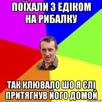 поїхали з едіком на рибалку так клювало шо я єлі притягнув його домой