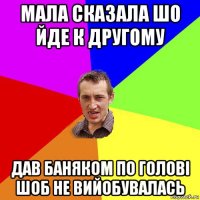 мала сказала шо йде к другому дав баняком по голові шоб не вийобувалась