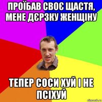 проїбав своє щастя, мене дєрзку женщіну тепер соси хуй і не псіхуй