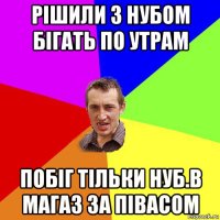 рішили з нубом бігать по утрам побіг тільки нуб.в магаз за півасом