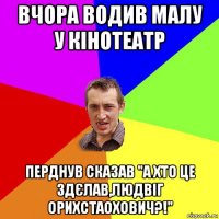 вчора водив малу у кінотеатр перднув сказав "а хто це здєлав,людвіг орихстаохович?!"