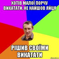 хотів малої порчу викатати, не найшов яйця рішив своїми викатати