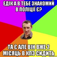 едік а в тебе знакомий в поліції є? та є але він вже 2 місяць в кпз сидить