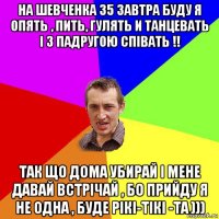 на шевченка 35 завтра буду я опять , пить, гулять и танцевать і з падругою співать !! так що дома убирай і мене давай встрічай , бо прийду я не одна , буде рікі-тікі -та )))