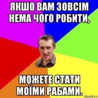 якшо вам зовсім нема чого робити, можете стати моїми рабами.