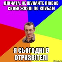 дівчата, не шукайте любов своей жизні по клубам я сьогодні в отризвітелі