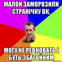 малой заморозили странічку вк, могу не ревновать і буть збагойним