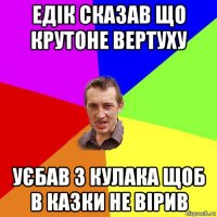 едік сказав що крутоне вертуху уєбав з кулака щоб в казки не вірив