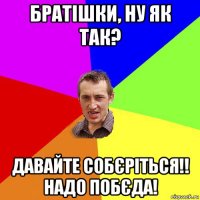 братішки, ну як так? давайте собєріться!! надо побєда!