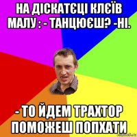 на діскатєці клєїв малу : - танцюєш? -ні. - то йдем трахтор поможеш попхати