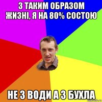 з таким образом жизні, я на 80% состою не з води а з бухла