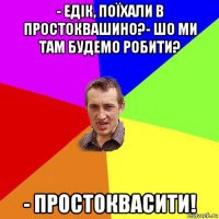 - едік, поїхали в простоквашино?- шо ми там будемо робити? - простоквасити!