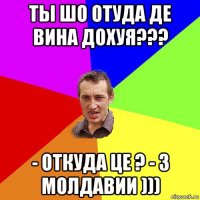 ты шо отуда де вина дохуя??? - откуда це ? - з молдавии )))