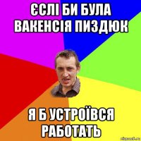 єслі би була вакенсія пиздюк я б устроївся работать