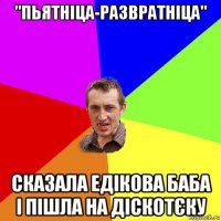 "пьятніца-развратніца" сказала едікова баба і пішла на діскотєку