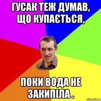 гусак теж думав, що купається, поки вода не закипіла .