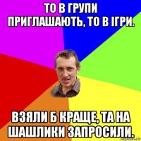 то в групи приглашають, то в ігри. взяли б краще, та на шашлики запросили.