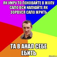 як умру то поховайте в жопу сало вси напхайте як зорвуся сало жрить та в анал себе ебить