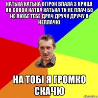 катька катька огірок впала з криші як совок катка катька ти не плач бо не любе тебе драч дручу дручу я неплачю на тобі я громко скачю