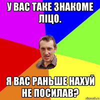 у вас таке знакоме ліцо. я вас раньше нахуй не посилав?