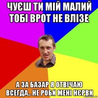 чуєш ти мій малий тобі врот не влізе а за базар я отвічаю всегда.. не роби мені нєрви