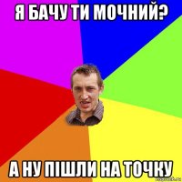 я бачу ти мочний? а ну пішли на точку