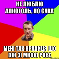 не люблю алкоголь, но сука мені так нравиця шо він зі мною робе