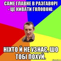 саме главне в разгаворі - це кивати головою. ніхто й не узнає, шо тобі похуй.