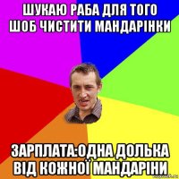 шукаю раба для того шоб чистити мандарінки зарплата:одна долька від кожної мандаріни