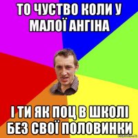 то чуство коли у малої ангіна і ти як поц в школі без свої половинки